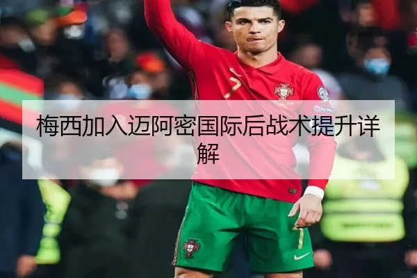 梅西加入迈阿密国际后战术提升详解